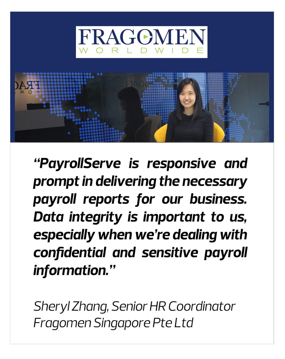 PayrollServe is responsive and prompt in delivering the necessary payroll reports for our business.- Fragomen Singapore